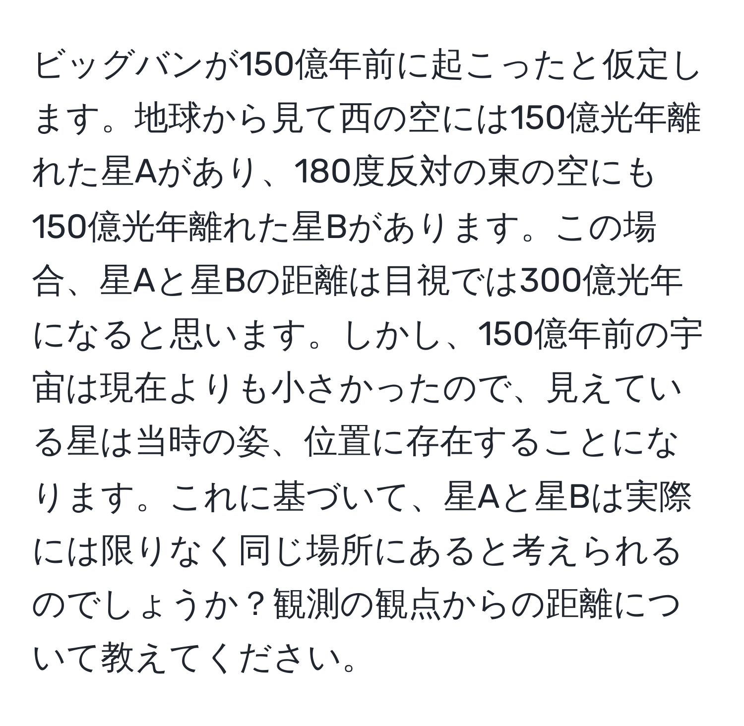 ビッグバンが150億年前に起こったと仮定します。地球から見て西の空には150億光年離れた星Aがあり、180度反対の東の空にも150億光年離れた星Bがあります。この場合、星Aと星Bの距離は目視では300億光年になると思います。しかし、150億年前の宇宙は現在よりも小さかったので、見えている星は当時の姿、位置に存在することになります。これに基づいて、星Aと星Bは実際には限りなく同じ場所にあると考えられるのでしょうか？観測の観点からの距離について教えてください。