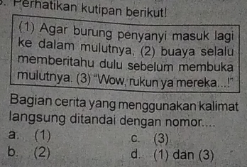 Perhatikan kutipan berikut!
(1) Agar burung penyanyi masuk lagi
ke dalam mulutnya. (2) buaya selalu
memberitahu dulu sebelum membuka
mulutnya. (3) “Wow, rukun ya mereka..!”
Bagian cerita yang menggunakan kalimat
langsung ditandai dengan nomor....
a. (1) c. (3)
b. (2) d. (1) dan (3)