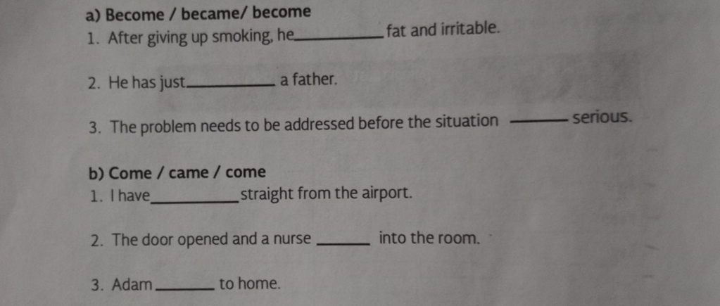 Become / became/ become 
1. After giving up smoking, he_ fat and irritable. 
2. He has just._ a father. 
3. The problem needs to be addressed before the situation _serious. 
b) Come / came / come 
1. I have_ straight from the airport. 
2. The door opened and a nurse _into the room. 
3. Adam _to home.