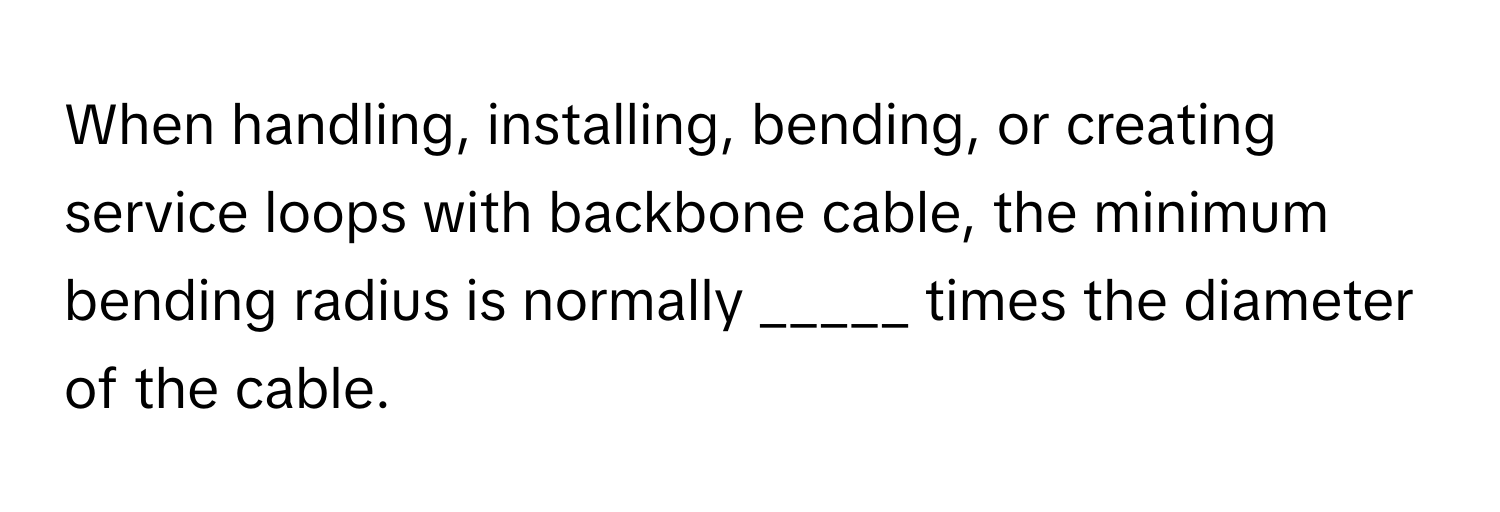 When handling, installing, bending, or creating service loops with backbone cable, the minimum bending radius is normally _____ times the diameter of the cable.