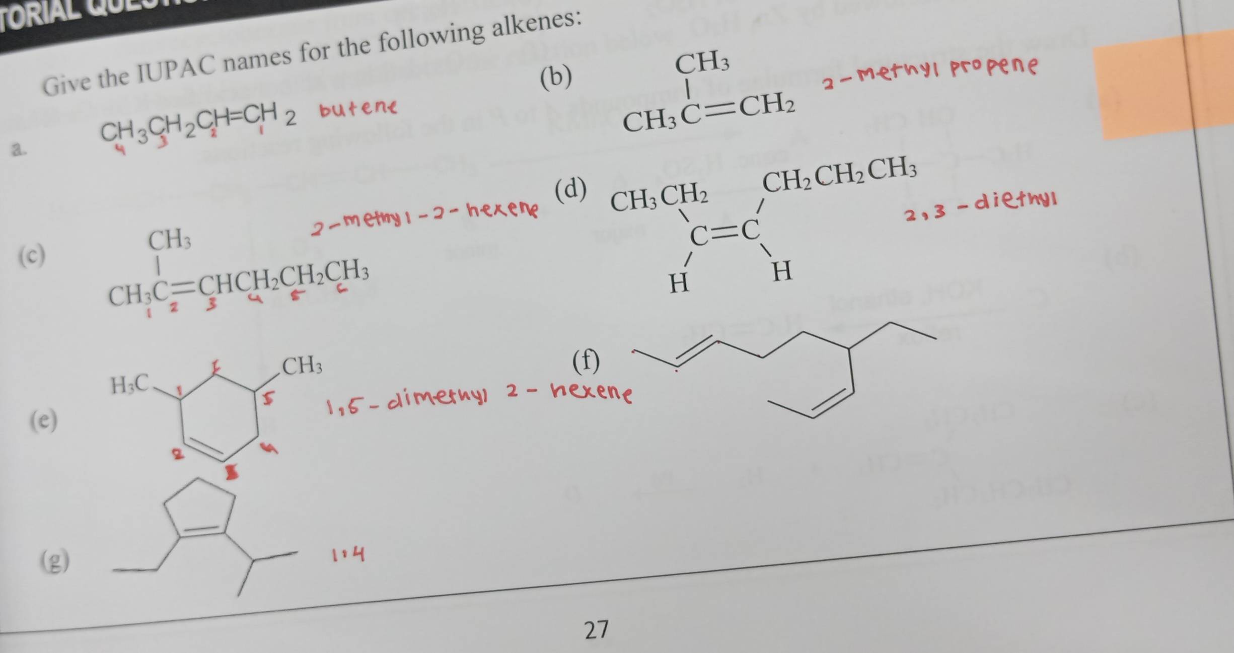 TORIAL G L 
Give the IUPAC names for the following alkenes: 
(b)
beginarrayr CH_3 CH_3C=CH_2endarray _2 propene 
a.
CH_3CH_2C_2H=CH_2 buten€ 
(c) beginarrayr CH_32-metmy1-2-1 CH_3Cequiv CHCH_2CH_2CH_3 CH_3endarray nexene 
(d)
beginarrayr CH_1CH_2 C=C Hendarray beginarrayr CH_2CH_2CH_3 C=C Hendarray 3 - diethyl
CH_3 (f)
H_3C 1 
5 
(e) 
2 
_ 
(g) 
_ 
27