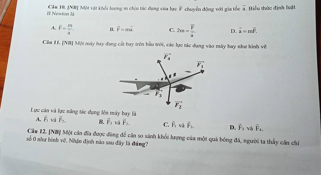 [NB] Một vật khối lượng m chịu tác dụng của lực vector F
II Newton là chuyển động với gia tốc vector a. Biểu thức định luật
A. vector F=frac mvector a. 2m=frac overline Foverline a.
B. vector F=mvector a. C. D. vector a=mvector F.
Câu 11. [NB] Một máy bay đang cất bay trên bầu trời, các lực tác dụng vào máy bay như hình vhat e
Lực cản và lực nâng tác dụng lên máy bay là
A. vector F_1 và vector F_2.
B. vector F_3 và vector F_2. C. vector F_1 và vector F_3. D. vector F_3 và vector F_4.
Câu 12. [NB] Một cân đĩa được dùng để cân so sánh khối lượng của một quả bóng đá, người ta thấy cân chỉ
số 0 như hình vẽ. Nhận định nào sau đây là đúng?