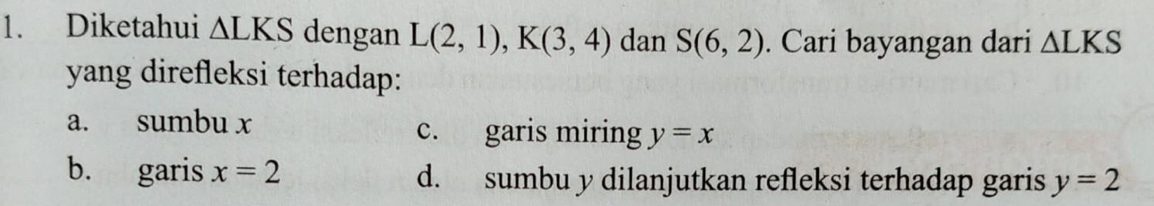 Diketahui △ LKS dengan L(2,1), K(3,4) dan S(6,2). Cari bayangan dari △ LKS
yang direfleksi terhadap:
a. sumbu x c. garis miring y=x
b. garis x=2 d. sumbu y dilanjutkan refleksi terhadap garis y=2