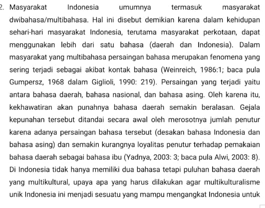 Masyarakat Indonesia umumnya termasuk masyarakat 
dwibahasa/multibahasa. Hal ini disebut demikian karena dalam kehidupan 
sehari-hari masyarakat Indonesia, terutama masyarakat perkotaan, dapat 
menggunakan lebih dari satu bahasa (daerah dan Indonesia). Dalam 
masyarakat yang multibahasa persaingan bahasa merupakan fenomena yang 
sering terjadi sebagai akibat kontak bahasa (Weinreich, 1 986:1; baca pula 
Gumpersz, 1968 dalam Giglioli, 1990: 219). Persaingan yang terjadi yaitu 
antara bahasa daerah, bahasa nasional, dan bahasa asing. Oleh karena itu, 
kekhawatiran akan punahnya bahasa daerah semakin beralasan. Gejala 
kepunahan tersebut ditandai secara awal oleh merosotnya jumlah penutur 
karena adanya persaingan bahasa tersebut (desakan bahasa Indonesia dan 
bahasa asing) dan semakin kurangnya loyalitas penutur terhadap pemakaian 
bahasa daerah sebagai bahasa ibu (Yadnya, 2003: 3; baca pula Alwi, 2003: 8). 
Di Indonesia tidak hanya memiliki dua bahasa tetapi puluhan bahasa daerah 
yang multikultural, upaya apa yang harus dilakukan agar multikulturalisme 
unik Indonesia ini menjadi sesuatu yang mampu mengangkat Indonesia untuk