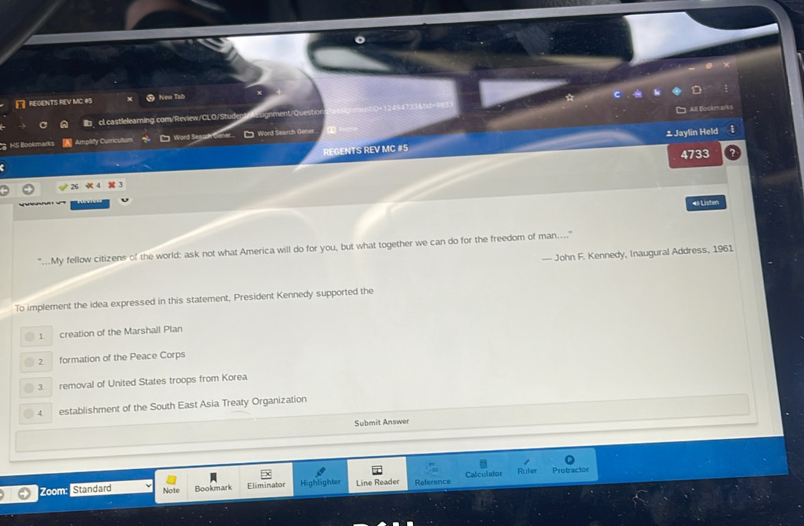 REGENTS REV MC #S New Tab
*
All Blookmarks
clcastlelearning.com/Review/CLO/Studeg signment/Question
HS Bookmarks Amplify Curriculum Word Seasch Gener.. Word Search Gener.
= Jaylin Held 
REGENTS REV MC #5
4733
4》 Listen
..My fellow citizens of the world: ask not what America will do for you, but what together we can do for the freedom of man...."
— John F. Kennedy, Inaugural Address, 1961
To implement the idea expressed in this statement, President Kennedy supported the
1 creation of the Marshall Plan
2 formation of the Peace Corps
3 removal of United States troops from Korea
4 establishment of the South East Asia Treaty Organization
Submit Answer
Zoom: Standard Note Bookmark Eliminator Highlighter Line Reader Reference Calculator Ruler Protractor