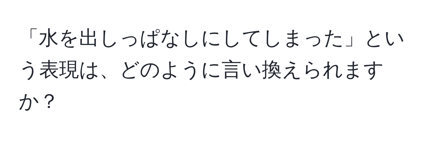 「水を出しっぱなしにしてしまった」という表現は、どのように言い換えられますか？