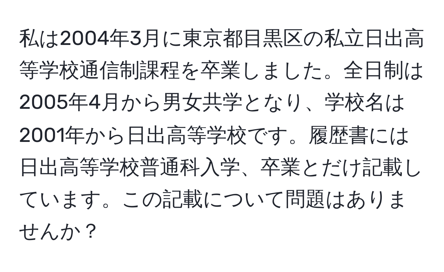 私は2004年3月に東京都目黒区の私立日出高等学校通信制課程を卒業しました。全日制は2005年4月から男女共学となり、学校名は2001年から日出高等学校です。履歴書には日出高等学校普通科入学、卒業とだけ記載しています。この記載について問題はありませんか？