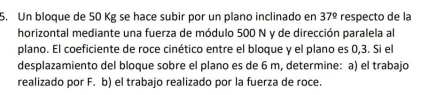 Un bloque de 50 Kg se hace subir por un plano inclinado en 37° respecto de la 
horizontal mediante una fuerza de módulo 500 N y de dirección paralela al 
plano. El coeficiente de roce cinético entre el bloque y el plano es 0,3. Si el 
desplazamiento del bloque sobre el plano es de 6 m, determine: a) el trabajo 
realizado por F. b) el trabajo realizado por la fuerza de roce.