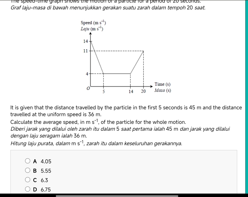 Te speed-time graph shows the motion of a particle for a perod of 20 seconds.
Graf laju-masa di bawah menunjukkan gerakan suatu zarah dalam tempoh 20 saat.
It is given that the distance travelled by the particle in the first 5 seconds is 45 m and the distance
travelled at the uniform speed is 36 m.
Calculate the average speed, in ms^(-1) , of the particle for the whole motion.
Diberi jarak yang dilalui oleh zarah itu dalam 5 saat pertama ialah 45 m dan jarak yang dilalui
dengan laju seragam ialah 36 m.
Hitung laju purata, dalam m s^(-1) , zarah itu dalam keseluruhan gerakannya.
A 4.05
B 5.55
C 6.3
D 6.75