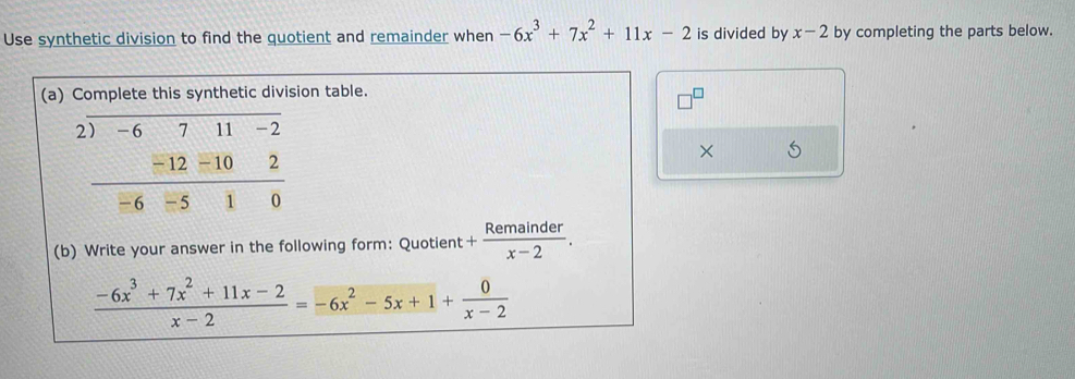 Use synthetic division to find the quotient and remainder when -6x^3+7x^2+11x-2 is divided by x-2 by completing the parts below. 
(a) Complete this synthetic division table.
x
2) -6 7 11 -2
×
− 12 -10 80^
overline ,
-6 - 5 1
(b) Write your answer in the following form: Quotient + Remainder/x-2 .
 (-6x^3+7x^2+11x-2)/x-2 =-6x^2-5x+1+ 0/x-2 