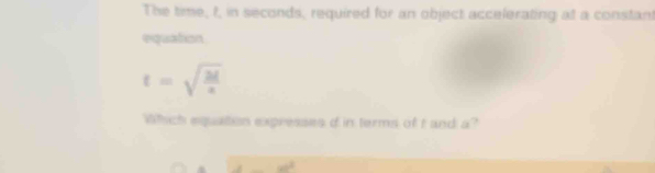 The time, t, in seconds, required for an object accelerating at a constant 
equation
t=sqrt(frac 2l)x
Which equaiton expresses d in terms of t and a?
40^2