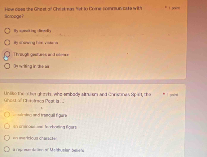 How does the Ghost of Christmas Yet to Come communicate with * 1 point
Scrooge?
By speaking directly
By showing him visions
Through gestures and silence
By writing in the air
Unlike the other ghosts, who embody altruism and Christmas Spirit, the 1 point
Ghost of Christmas Past is ...
a calming and tranquil figure
an ominous and foreboding figure
an avaricious character
a representation of Malthusian beliefs