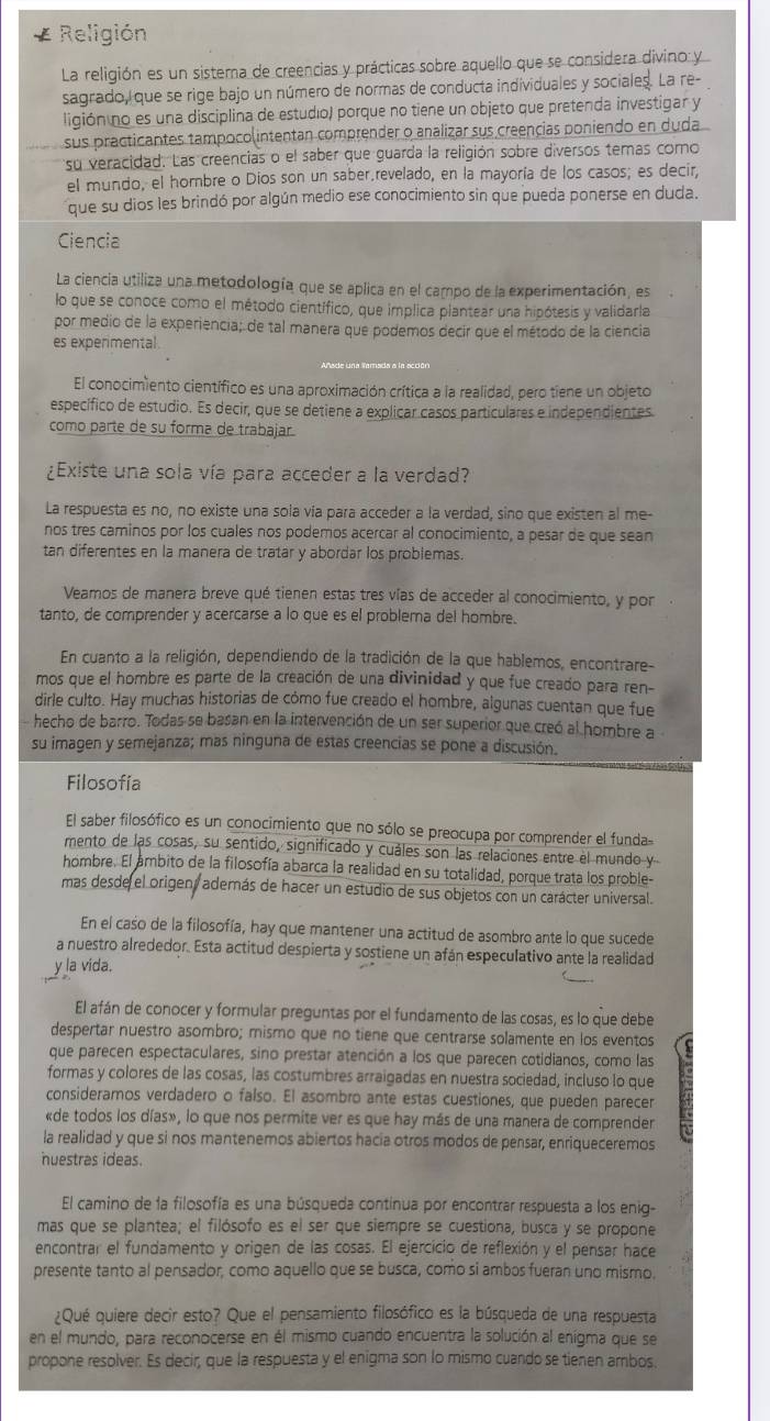 Religión
La religión es un sistema de creencias y prácticas sobre aquello que se considera divino y
sagrado, que se rige bajo un número de normas de conducta individuales y sociales. La re-
ligión no es una disciplina de estudio) porque no tiene un objeto que pretenda investigar y
sus practicantes tampocolintentan comprender o analizar sus creençias poniendo en duda
su veracidad. Las creencias o el saber que guarda la religión sobre diversos temas como
el mundo, el hombre o Dios son un saber.revelado, en la mayoría de los casos; es decir,
que su dios les brindó por algún medio ese conocimiento sin que pueda ponerse en duda.
Ciencia
La ciencia utiliza una metodología que se aplica en el campo de la experimentación, es
lo que se conoce como el método científico, que implica plantear una hipótesis y validarla
por medio de la experiencia; de tal manera que podemos decir que el método de la ciencia
es experimental.
El conocimiento científico es una aproximación crítica a la realidad, pero tiene un objeto
específico de estudio. Es decir, que se detiene a explicar casos particulares e independientes
como parte de su forma de trabajar.
¿Existe una sola vía para acceder a la verdad?
La respuesta es no, no existe una sola vía para acceder a la verdad, sino que existen al me-
nos tres caminos por los cuales nos podemos acercar al conocimiento, a pesar de que sean
tan diferentes en la manera de tratar y abordar los problemas.
Veamos de manera breve qué tienen estas tres vías de acceder al conocimiento, y por
tanto, de comprender y acercarse a lo que es el problema del hombre.
En cuanto a la religión, dependiendo de la tradición de la que hablemos, encontrare-
mos que el hombre es parte de la creación de una divinidad y que fue creado para ren-
dirle culto. Hay muchas historias de cómo fue creado el hombre, algunas cuentan que fue
hecho de barro. Todas se basan en la intervención de un ser superior que creó al hombre a
su imagen y semejanza; mas ninguna de estas creencias se pone a discusión.
Filosofía
El saber filosófico es un conocimiento que no sólo se preocupa por comprender el funda
mento de las cosas, su sentido, significado y cuáles son las relaciones entre el mundo y
hombre. El ambito de la filosofía abarca la realidad en su totalidad, porque trata los proble-
mas desde el origent además de hacer un estudio de sus objetos con un carácter universal.
En el caso de la filosofía, hay que mantener una actitud de asombro ante lo que sucede
a nuestro alrededor. Esta actitud despierta y sostiene un afán especulativo ante la realidad
y la vida.
El afán de conocer y formular preguntas por el fundamento de las cosas, es lo que debe
despertar nuestro asombro; mismo que no tiene que centrarse solamente en los eventos
que parecen espectaculares, sino prestar atención a los que parecen cotidianos, como las
formas y colores de las cosas, las costumbres arraigadas en nuestra sociedad, incluso lo que
consideramos verdadero o falso. El asombro ante estas cuestiones, que pueden parecer
«de todos los días», lo que nos permite ver es que hay más de una manera de comprender
la realidad y que si nos mantenemos abiertos hacia otros modos de pensar, enriqueceremos
nuestras ideas.
El camino de la filosofía es una búsqueda continua por encontrar respuesta a los enig-
mas que se plantea; el filósofo es el ser que siempre se cuestiona, busca y se propone
encontrar el fundamento y origen de las cosas. El ejercicio de reflexión y el pensar hace
presente tanto al pensador, como aquello que se busca, como si ambos fueran uno mismo
¿Qué quiere decir esto? Que el pensamiento filosófico es la búsqueda de una respuesta
en el mundo, para reconocerse en él mismo cuando encuentra la solución al enigma que se
propone resolver. Es decir, que la respuesta y el enigma son lo mismo cuando se tienen ambos.