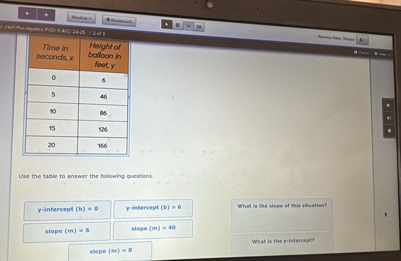 ← → Review = Bookmark * ×
1-Ne" Pre-Algebra PSD! 8 4(C) 24-2
Raminez Arias, Shayta
Pe 
。
Use the table to answer the following questions.
y-intercept (b)=0 y-intercept (b)=6 What is the slope of this situation?
slope (m)=6 slope (m)=40
What is the y-intercept?
slope (m)=8