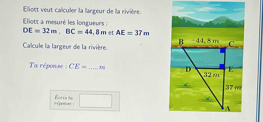 Eliott veut calculer la largeur de la rivière. 
Eliott a mesuré les longueurs :
DE=32m, BC=44,8m et AE=37m
Calcule la largeur de la rivière. 
Ta réponse : CE= _ m
Écris ta 
réponse :