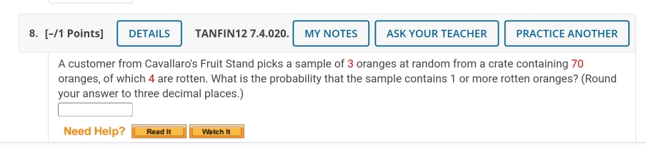 DETAILS TANFIN12 7.4.020. MY NOTES ASK YOUR TEACHER PRACTICE ANOTHER 
A customer from Cavallaro's Fruit Stand picks a sample of 3 oranges at random from a crate containing 70
oranges, of which 4 are rotten. What is the probability that the sample contains 1 or more rotten oranges? (Round 
your answer to three decimal places.) 
Need Help? Read It Watch It