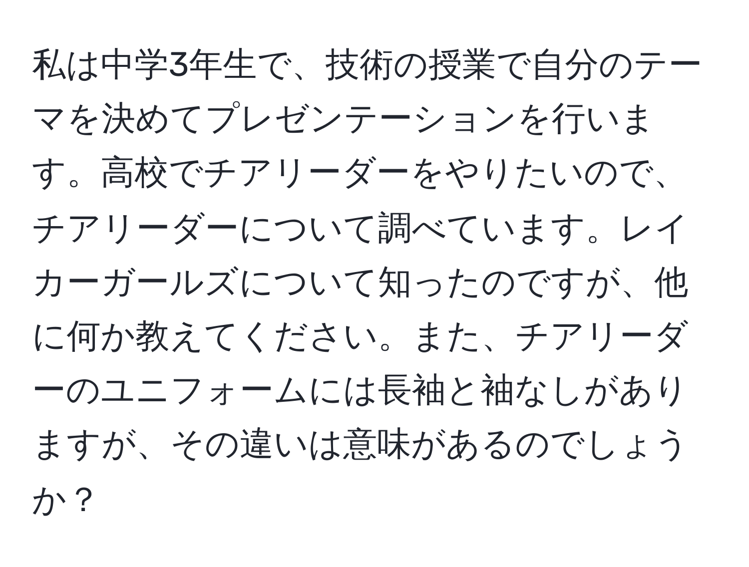 私は中学3年生で、技術の授業で自分のテーマを決めてプレゼンテーションを行います。高校でチアリーダーをやりたいので、チアリーダーについて調べています。レイカーガールズについて知ったのですが、他に何か教えてください。また、チアリーダーのユニフォームには長袖と袖なしがありますが、その違いは意味があるのでしょうか？