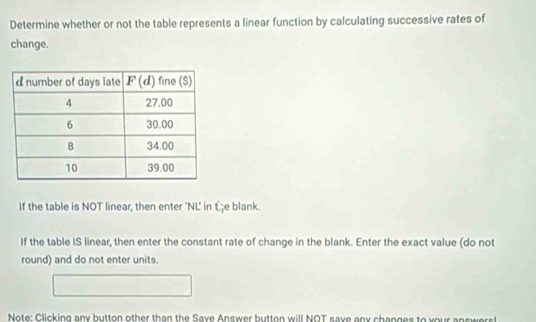 Determine whether or not the table represents a linear function by calculating successive rates of
change.
If the table is NOT linear, then enter 'NL' in C_1 e blank.
If the table IS linear, then enter the constant rate of change in the blank. Enter the exact value (do not
round) and do not enter units.
Note: Clicking any button other than the Save Answer button will NOT save any changes to your answers!