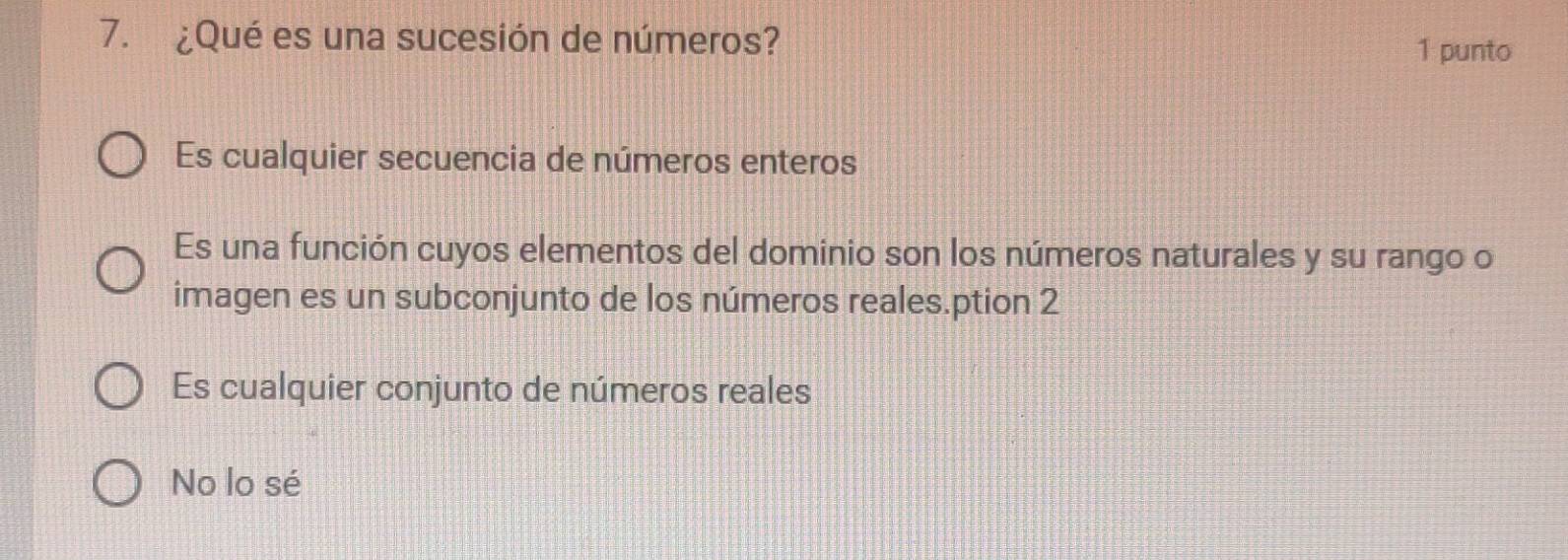 ¿Qué es una sucesión de números?
1 punto
Es cualquier secuencia de números enteros
Es una función cuyos elementos del dominio son los números naturales y su rango o
imagen es un subconjunto de los números reales.ption 2
Es cualquier conjunto de números reales
No lo sé