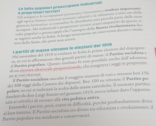 Le lotte popolari preoccupano industriali
e proprietari terrieri
Gli scioperi e le occupazioni portarono i lavoratori a risultati importanti:
agli operai furono concessi aumenti salariali e la riduzione a otto ore della
giornata lavorativa; ai contadini fu distribuita una piccola parte delle terre
occupate. Ma industriali e proprietari terrieri erano impauriti da queste ri-
volte popolari e preoccupati che l'esempio della Russia rivoluzionaria fos-
se seguito anche in Italia. A lungo invocarono un intervento deciso e risolu-
tivo dello Stato, che però non arrivò.
I partiti di massa vincono Ie elezioni del 1919
Nel novembre del 1919 si svolsero in Italia le prime elezioni del dopoguer-
ra, in cui si affermarono due grandi partiti di massa: il Partito socialista e
il Partito popolare. Questo risultato fu reso possibile anche dall’adozione
di un sistema elettorale proporzionale, che assegnava i seggi in proporzio-
ne ai voti ricevuti.
Il Partito socialista raccolse il maggior numero di voti e ottenne ben 156
dei 508 seggi della Camera dei deputati. Ben 100 ne ottenne il Partito po-
polare, su cui si indirizzò la scelta delle masse cattoliche. Il neonato partito,
fondato da don Luigi Sturzo nel gennaio 1919, aveva infatti dato l’opportu-
nità ai cattolici di tornare alla vita politica attiva.
Entrambi i partiti, però, erano in difficoltà, perché profondamente divisi
al loro interno. Il Partito socialista era diviso tra riformisti e rivoluzionari; il
Partito popolare tra moderati e conservatori.