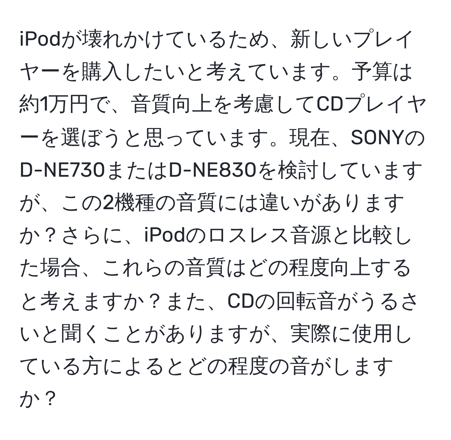 iPodが壊れかけているため、新しいプレイヤーを購入したいと考えています。予算は約1万円で、音質向上を考慮してCDプレイヤーを選ぼうと思っています。現在、SONYのD-NE730またはD-NE830を検討していますが、この2機種の音質には違いがありますか？さらに、iPodのロスレス音源と比較した場合、これらの音質はどの程度向上すると考えますか？また、CDの回転音がうるさいと聞くことがありますが、実際に使用している方によるとどの程度の音がしますか？