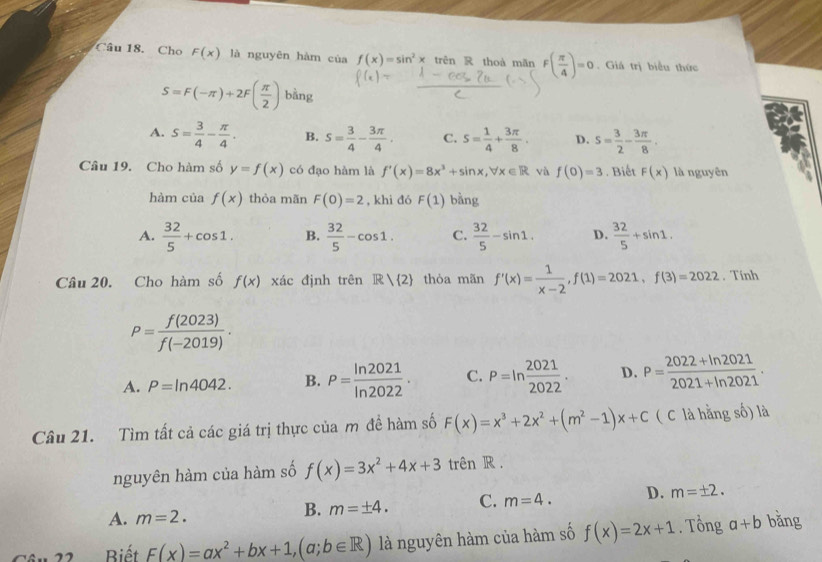 Cho F(x) là nguyên hàm của f(x)=sin^2x trên R thoà mǎn F( π /4 )=0. Giá trị biểu thức
S=F(-π )+2F( π /2 ) bằng
A. s= 3/4 - π /4 . B. s= 3/4 - 3π /4 . C. s= 1/4 + 3π /8 . D. s= 3/2 - 3π /8 .
Câu 19. Cho hàm số y=f(x) có đạo hàm là f'(x)=8x^3+sin x,forall x∈ R và f(0)=3. Biết F(x) là nguyên
hàm của f(x) thòa mãn F(0)=2 , khì đó F(1) bằng
A.  32/5 +cos 1. B.  32/5 -cos 1. C.  32/5 -sin 1, D.  32/5 +sin 1.
Câu 20. Cho hàm số f(x) xác định trên R| 2 thòa mãn f'(x)= 1/x-2 ,f(1)=2021,f(3)=2022. Tính
P= f(2023)/f(-2019) .
A. P=ln 4042. B. P= ln 2021/ln 2022 . C. P=ln  2021/2022 . D. P= (2022+ln 2021)/2021+ln 2021 .
Câu 21. Tìm tất cả các giá trị thực của m đề hàm số F(x)=x^3+2x^2+(m^2-1)x+C ( C là hằng số) là
nguyên hàm của hàm số f(x)=3x^2+4x+3 trên R .
A. m=2.
B. m=± 4. C. m=4. D. m=± 2.
Biết F(x)=ax^2+bx+1,(a;b∈ R) là nguyên hàm của hàm số f(x)=2x+1. Tổng a+b bǎng