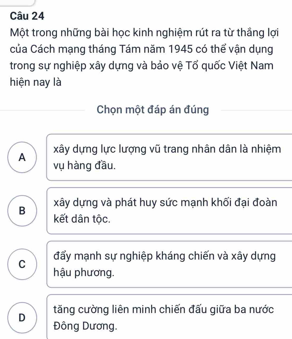 Một trong những bài học kinh nghiệm rút ra từ thắng lợi
của Cách mạng tháng Tám năm 1945 có thể vận dụng
trong sự nghiệp xây dựng và bảo vệ Tổ quốc Việt Nam
hiện nay là
Chọn một đáp án đúng
xây dựng lực lượng vũ trang nhân dân là nhiệm
A
vụ hàng đầu.
xây dựng và phát huy sức mạnh khối đại đoàn
B
kết dân tộc.
đẩy mạnh sự nghiệp kháng chiến và xây dựng
C
hậu phương.
tăng cường liên minh chiến đấu giữa ba nước
D
Đông Dương.