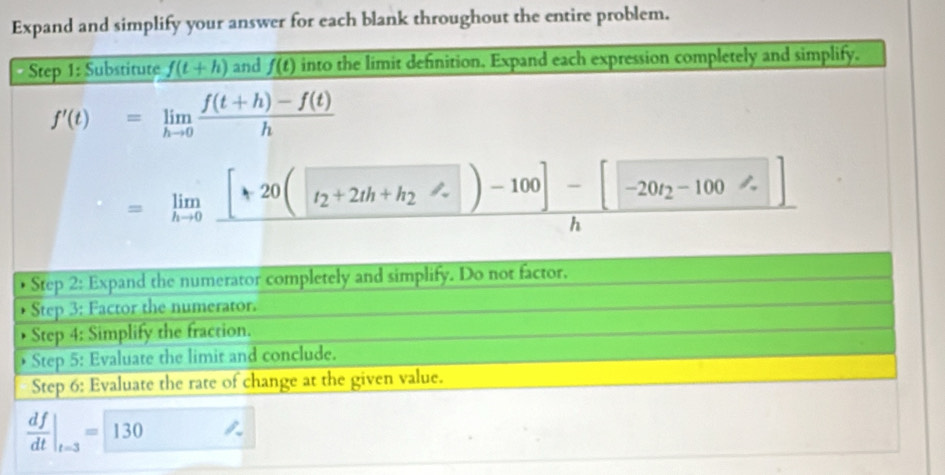 Expand and simplify your answer for each blank throughout the entire problem. 
Step 1: Substitute f(t+h) and f(t) into the limit definition. Expand each expression completely and simplify.
f'(t)=limlimits _hto 0 (f(t+h)-f(t))/h 
=limlimits _hto 0frac [*20([t_2+2th+h_2phi _-1000]-[-20t_2-1]h
• Step 2: Expand the numerator completely and simplify. Do not factor. 
Step 3: Factor the numerator. 
Step 4: Simplify the fraction. 
Step 5: Evaluate the limit and conclude. 
Step 6: Evaluate the rate of change at the given value.
 df/dt |_t=3=130