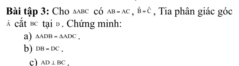 Bài tập 3: Cho △ ABC có AB=AC, hat B=hat C , Tia phân giác góc 
cắt bc tại đ. Chứng minh: 
a) △ ADB=△ ADC. 
b) DB=DC. 
c) AD⊥ BC.