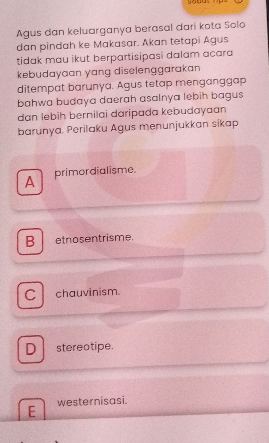 Agus dan keluarganya berasal dari kota Solo
dan pindah ke Makasar. Akan tetapi Agus
tidak mau ikut berpartisipasi dalam acara
kebudayaan yang diselenggarakan
ditempat barunya. Agus tetap menganggap
bahwa budaya daerah asalnya lebih bagus
dan lebih bernilai daripada kebudayaan
barunya. Perilaku Agus menunjukkan sikap
A primordialisme.
B etnosentrisme.
C chauvinism.
D stereotipe.
E westernisasi.