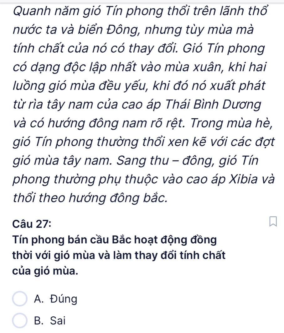 Quanh năm gió Tín phong thổi trên lãnh thổ
nước ta và biển Đông, nhưng tùy mùa mà
tính chất của nó có thay đổi. Gió Tín phong
có dạng độc lập nhất vào mùa xuân, khi hai
luồng gió mùa đều yếu, khi đó nó xuất phát
từ rìa tây nam của cao áp Thái Bình Dương
và có hướng đông nam rõ rệt. Trong mùa hè,
gió Tín phong thường thổi xen kẽ với các đợt
gió mùa tây nam. Sang thu - đông, gió Tín
phong thường phụ thuộc vào cao áp Xibia và
thổi theo hướng đông bắc.
Câu 27:
Tín phong bán cầu Bắc hoạt động đồng
thời với gió mùa và làm thay đổi tính chất
của gió mùa.
A. Đúng
B. Sai