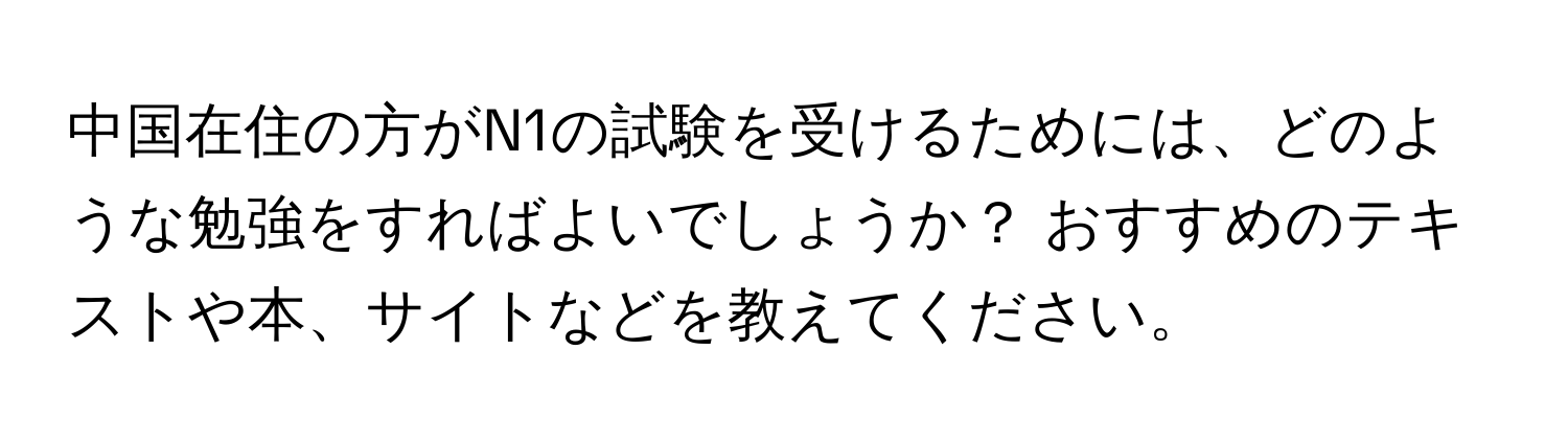 中国在住の方がN1の試験を受けるためには、どのような勉強をすればよいでしょうか？ おすすめのテキストや本、サイトなどを教えてください。