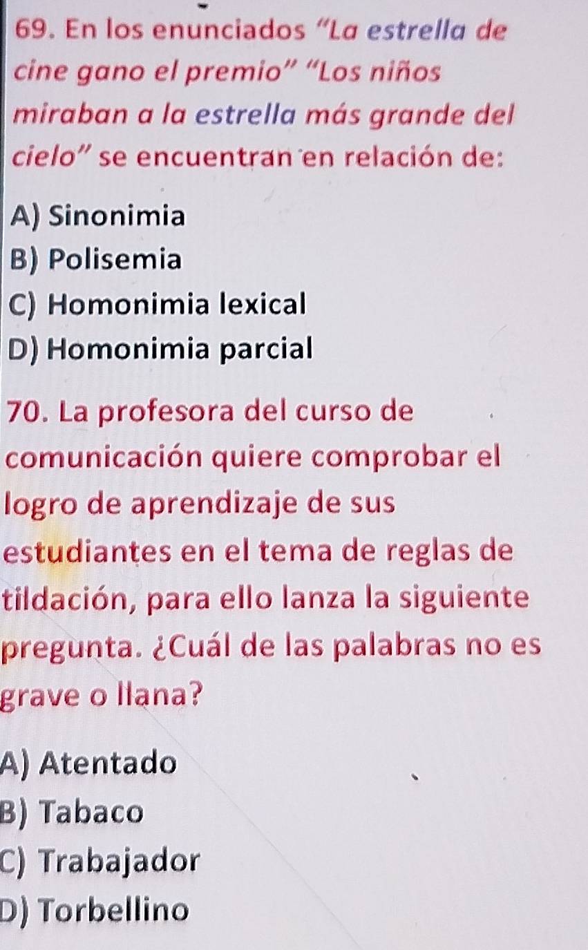 En los enunciados “La estrella de
cine gano el premio” “Los niños
miraban a la estrella más grande del
cielo'' se encuentran en relación de:
A) Sinonimia
B) Polisemia
C) Homonimia lexical
D) Homonimia parcial
70. La profesora del curso de
comunicación quiere comprobar el
logro de aprendizaje de sus
estudiantes en el tema de reglas de
tildación, para ello lanza la siguiente
pregunta. ¿Cuál de las palabras no es
grave o llana?
A) Atentado
B) Tabaco
C) Trabajador
D) Torbellino