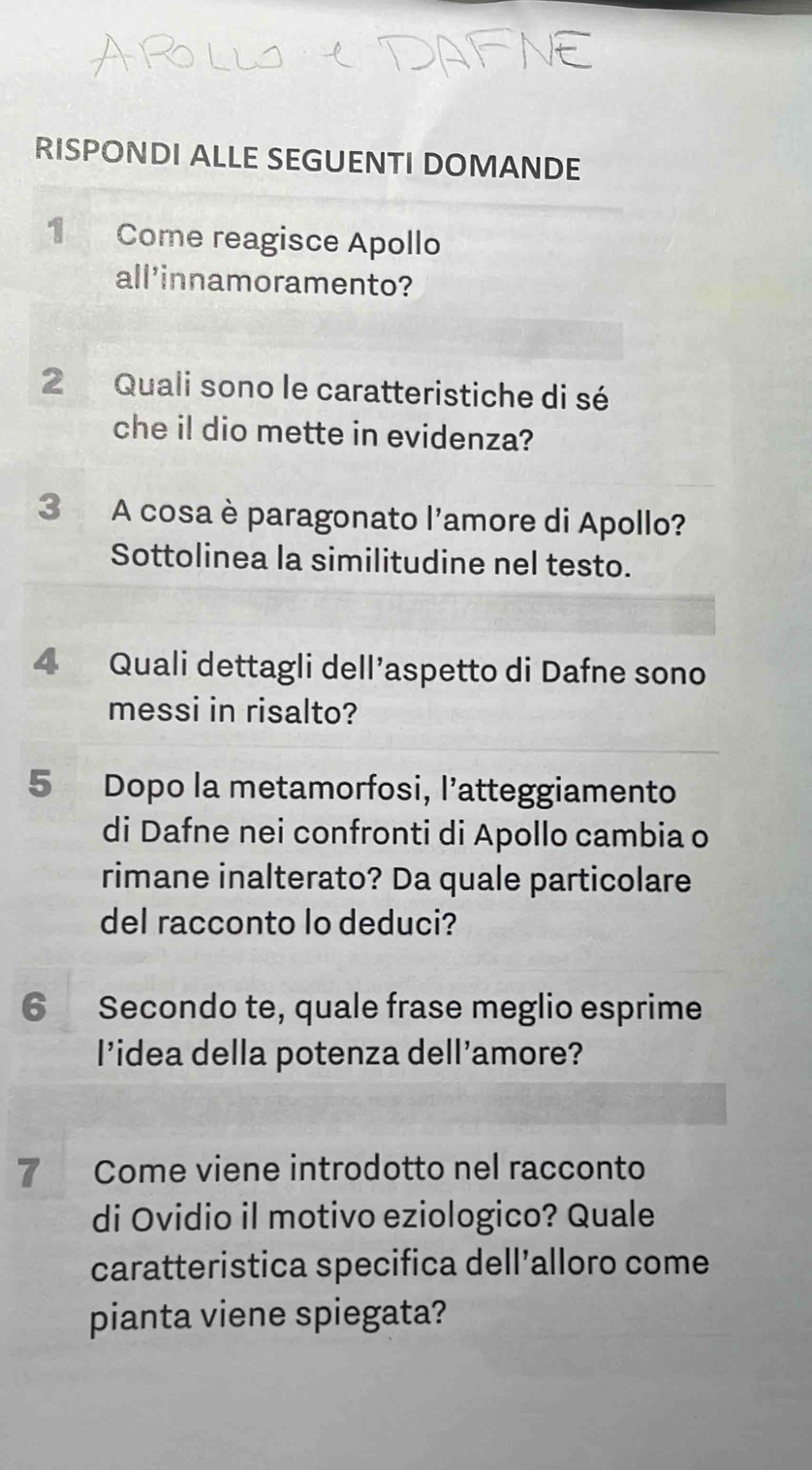 RISPONDI ALLE SEGUENTI DOMANDE 
1 Come reagisce Apollo 
all'innamoramento? 
2 Quali sono le caratteristiche di sé 
che il dio mette in evidenza? 
3 A cosa è paragonato l'amore di Apollo? 
Sottolinea la similitudine nel testo. 
4 Quali dettagli dell’aspetto di Dafne sono 
messi in risalto? 
5 Dopo la metamorfosi, l’atteggiamento 
di Dafne nei confronti di Apollo cambia o 
rimane inalterato? Da quale particolare 
del racconto lo deduci? 
6 Secondo te, quale frase meglio esprime 
l’idea della potenza dell’amore? 
7 Come viene introdotto nel racconto 
di Ovidio il motivo eziologico? Quale 
caratteristica specifica dell’alloro come 
pianta viene spiegata?