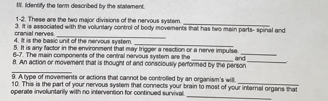 Identify the term described by the statement. 
1-2. These are the two major divisions of the nervous system. 
_ 
3. It is associated with the voluntary control of body movements that has two main parts- spinal and 
cranial nerves. 
_ 
_ 
4. It is the basic unit of the nervous system. 
5. It is any factor in the environment that may trigger a reaction or a nerve impulse._ 
6-7. The main components of the central nervous system are the _and 
_ 
8. An action or movement that is thought of and consciously performed by the person_ 
9. A type of movements or actions that cannot be controlled by an organism's will. 
10. This is the part of your nervous system that connects your brain to most of your internal organs that 
_ 
operate involuntarily with no intervention for continued survival.