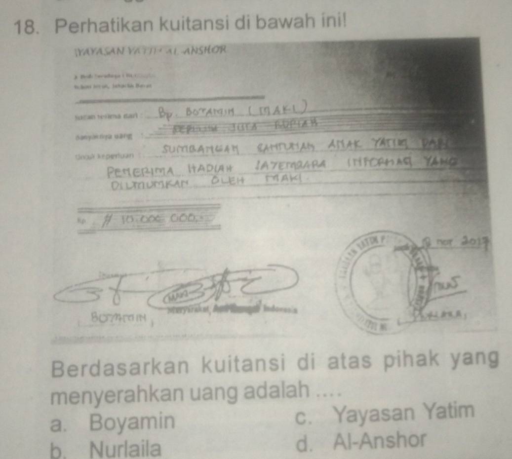 Perhatikan kuitansi di bawah ini!
(YAYASAN VATTI AL ANSHOR
_
9s Sek Jet on, Jschan l Ba an
suean teúma darl .
_
JGEA E
danyaknya uang !_
_
UntlReperuan_
_
_
_
_
_
Rp 10 _ae 0_0
2 nor 2
hus
a
BOHa in * Meryérak nt dn Indovesia

Berdasarkan kuitansi di atas pihak yang
menyerahkan uang adalah ....
a. Boyamin c. Yayasan Yatim
b. Nurlaila d. Al-Anshor