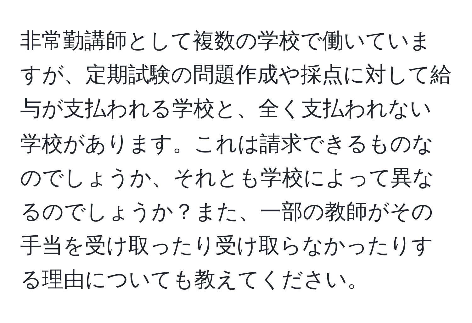 非常勤講師として複数の学校で働いていますが、定期試験の問題作成や採点に対して給与が支払われる学校と、全く支払われない学校があります。これは請求できるものなのでしょうか、それとも学校によって異なるのでしょうか？また、一部の教師がその手当を受け取ったり受け取らなかったりする理由についても教えてください。