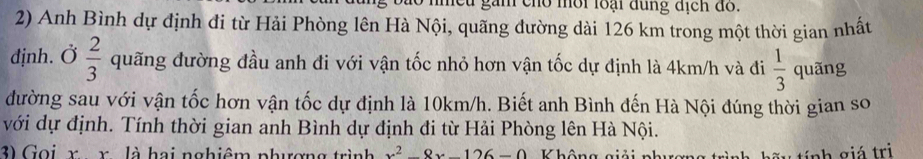 Cu gam cho mội loại đùng địch do. 
2) Anh Bình dự định đi từ Hải Phòng lên Hà Nội, quãng dường dài 126 km trong một thời gian nhất 
djnh. Ở  2/3  quãng đường đầu anh đi với vận tốc nhỏ hơn vận tốc dự định là 4km/h và đi  1/3  quãng 
đường sau với vận tốc hơn vận tốc dự định là 10km/h. Biết anh Bình đến Hà Nội đúng thời gian so 
với dự định. Tính thời gian anh Bình dự định đi từ Hải Phòng lên Hà Nội. 
3) Gọi r r là hai nghiêm phượng trình x^2-8x-126=
tính giá trị