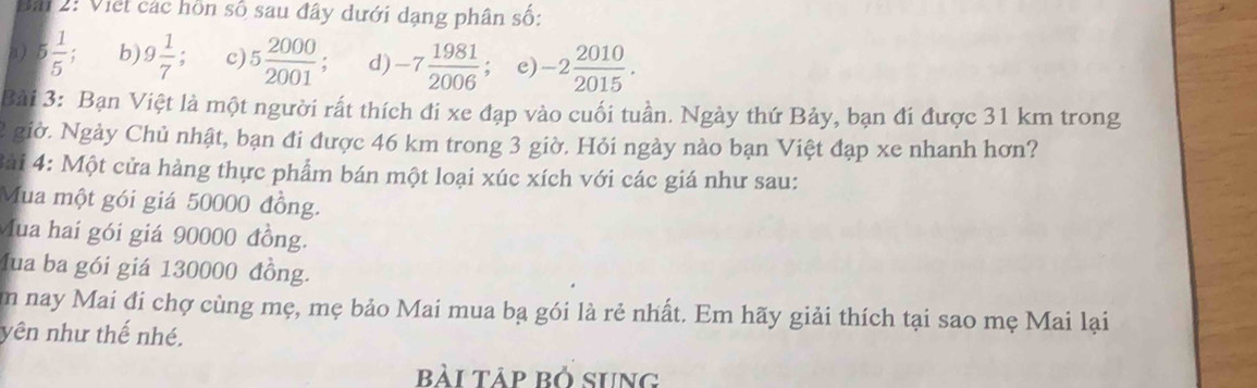 Bải 2: Việt các hồn số sau đây dưới dạng phân số: 
a) 5 1/5  b 9 1/7  c) 5 2000/2001  d) -7 1981/2006 ; e) -2 2010/2015 . 
Bài 3: Bạn Việt là một người rất thích đi xe đạp vào cuối tuần. Ngày thứ Bảy, bạn đí được 31 km trong 
2 giờ. Ngày Chủ nhật, bạn đi được 46 km trong 3 giờ. Hỏi ngày nào bạn Việt đạp xe nhanh hơn? 
Bài 4: Một cửa hàng thực phẩm bán một loại xúc xích với các giá như sau: 
Mua một gói giá 50000 đồng. 
Mua hai gói giá 90000 đồng. 
Mua ba gói giá 130000 đồng. 
m nay Mai đi chợ cùng mẹ, mẹ bảo Mai mua bạ gói là rẻ nhất. Em hãy giải thích tại sao mẹ Mai lại 
yên như thế nhé. 
bài tập bỏ sung