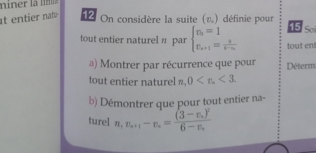 miner la líme 
It entier natu 12 On considère la suite (v_n) définie pour 
15 Soi 
tout entier naturel n par beginarrayl v_0=1 v_n+1=frac 96-v_nendarray. tout ent 
a) Montrer par récurrence que pour Déterm 
tout entier naturel n, 0 <3</tex>. 
b) Démontrer que pour tout entier na- 
turel n, v_n+1-v_n=frac (3-v_n)^26-v_n