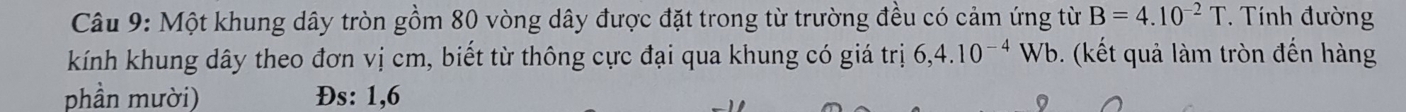 Một khung dây tròn gồm 80 vòng dây được đặt trong từ trường đều có cảm ứng từ B=4.10^(-2)T Tính đường 
kính khung dây theo đơn vị cm, biết từ thông cực đại qua khung có giá trị 6,4.10^(-4)Wb b. (kết quả làm tròn đến hàng 
phần mười) Đs: 1, 6
9