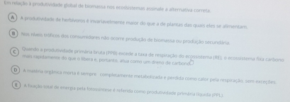 Em relação a produtividade global de biomassa nos ecossistemas assinale a alternativa correta.
A ) A produtividade de herbívoros é invariavelmente maior do que a de plantas das quais eles se alimentam.
D Nos níveis tróficos dos consumidores não ocorre produção de biomassa ou produção secundária.
C Quando a produtividade primâria bruta (PPI) excede a taxa de respiração do ecossistema (RE), o ecossistema fixa carbono
mais rapidamente do que o libera e, portanto, atua como um dreno de carbond
D ) A matêra orgânica morta é sempre - completamente metabolizada e percida como calor pela respiração, sem exceções.
E ) A foxação total de energia pela fotossintese é referida como produovidade primánia liquída (PPL).