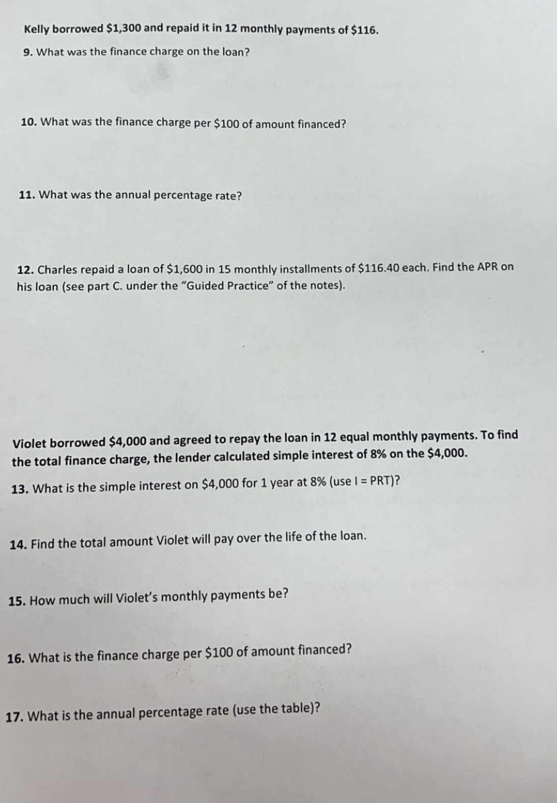 Kelly borrowed $1,300 and repaid it in 12 monthly payments of $116. 
9. What was the finance charge on the loan? 
10. What was the finance charge per $100 of amount financed? 
11. What was the annual percentage rate? 
12. Charles repaid a loan of $1,600 in 15 monthly installments of $116.40 each. Find the APR on 
his loan (see part C. under the “Guided Practice” of the notes). 
Violet borrowed $4,000 and agreed to repay the loan in 12 equal monthly payments. To find 
the total finance charge, the lender calculated simple interest of 8% on the $4,000. 
13. What is the simple interest on $4,000 for 1 year at 8% (use I=PRT) ? 
14. Find the total amount Violet will pay over the life of the loan. 
15. How much will Violet’s monthly payments be? 
16. What is the finance charge per $100 of amount financed? 
17. What is the annual percentage rate (use the table)?