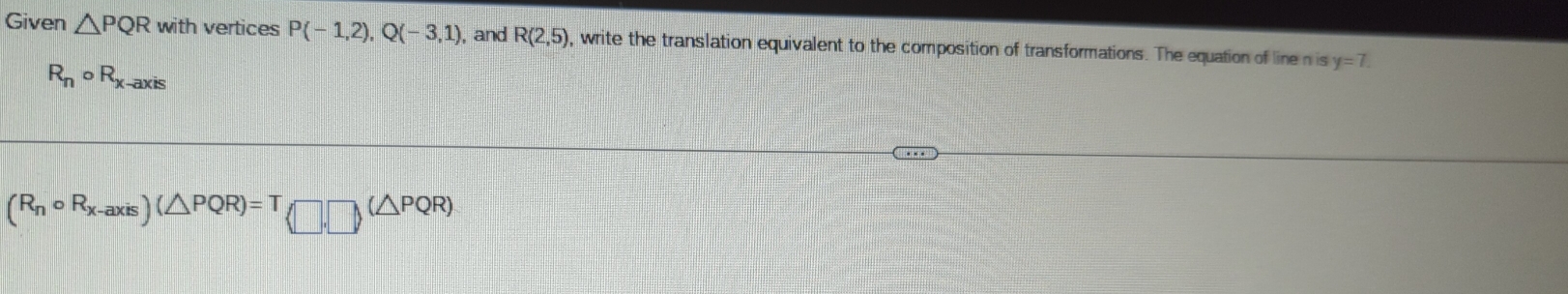 Given △ PQR with vertices P(-1,2), Q(-3,1) , and R(2,5) , write the translation equivalent to the composition of transformations. The equation of line n is y=7.
R_ncirc R_x-axis
(R_ncirc R_x-axis)(△ PQR)=T(□ ,□ )(△ PQR)
