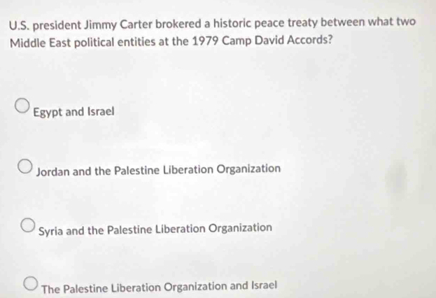 president Jimmy Carter brokered a historic peace treaty between what two
Middle East political entities at the 1979 Camp David Accords?
Egypt and Israel
Jordan and the Palestine Liberation Organization
Syria and the Palestine Liberation Organization
The Palestine Liberation Organization and Israel