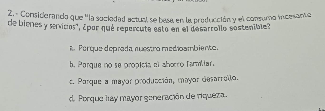 2.- Considerando que “la sociedad actual se basa en la producción y el consumo incesante
de bienes y servicios", ¿por qué repercute esto en el desarrollo sostenible?
a. Porque depreda nuestro medioambiente.
b. Porque no se propicia el ahorro familiar.
c. Porque a mayor producción, mayor desarrollo.
d. Porque hay mayor generación de riqueza.