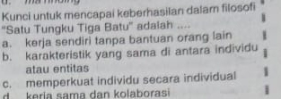 Kunci untuk mencapai keberhasilan dalarn filosofi
“Satu Tungku Tiga Batu” adalah ....
a. kerja sendiri tanpa bantuan orang lain
b. karakteristik yang sama di antara individu
atau entitas
c. memperkuat individu secara individual
d keria sama dan kolaborasi