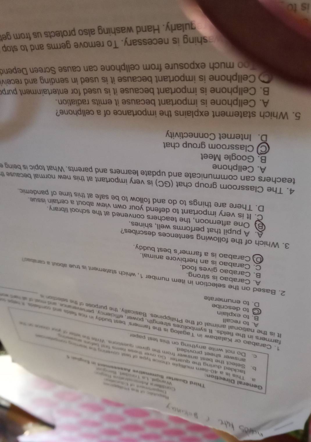 Republic of the Phippioe=
Department of Educn 
General Direction
Cordillars Adminatratics Tepon
Wangal, La Trnidat, Beng 
hird Quarter Summative Assesement n  Enge 
a. This is a 40-item multiple choice type of test covering the leaming rompeence
answer sheet provided.
tackled during the quarter. Go over these items find before an g e n 
o. Select the best answer from the given questions. Write the letter of yur dene  on  t
c. Do not write anything on this test paper
1. Carabao or Kalabaw in Tagalog is the farmers' best buddy in rice fields and comfeids. it hebe o
A. to recall
farmers in the fields. It symbolizes strength, power, efficiency, perseverance, and most of at hard en
It is the national animal of the Philippines. Basically, the purpose of the selection
B. to explain
to describe
D. to enumerate
A. Carabao is strong.
2. Based on the selection in item number 1, which statement is true about a carabeo
B. Carabao gives food.
C. Carabao is an herbivore animal.
D) Carabao is a farmer's best buddy.
3. Which of the following sentences describes?
A. A pupil that performs well, shines.
B. One afternoon, the teachers convened at the school library.
C. It is very important to defend your own view about a certain issue.
D. There are things to do and follow to be safe at this time of pandemic.
4. The Classroom group chat (GC) is very important at this new normal because th
teachers can communicate and update learners and parents. What topic is being e
A. Cellphone
B. Google Meet
C Classroom group chat
D. Internet Connectivity
5. Which statement explains the importance of a cellphone?
A. Cellphone is important because it emits radiation.
B. Cellphone is important because it is used for entertainment purp
C Cellphone is important because it is used in sending and receivi
Too much exposure from cellphone can cause Screen Depend
shing is necessary. To remove germs and to stop
gularly. Hand washing also protects us from get
is to