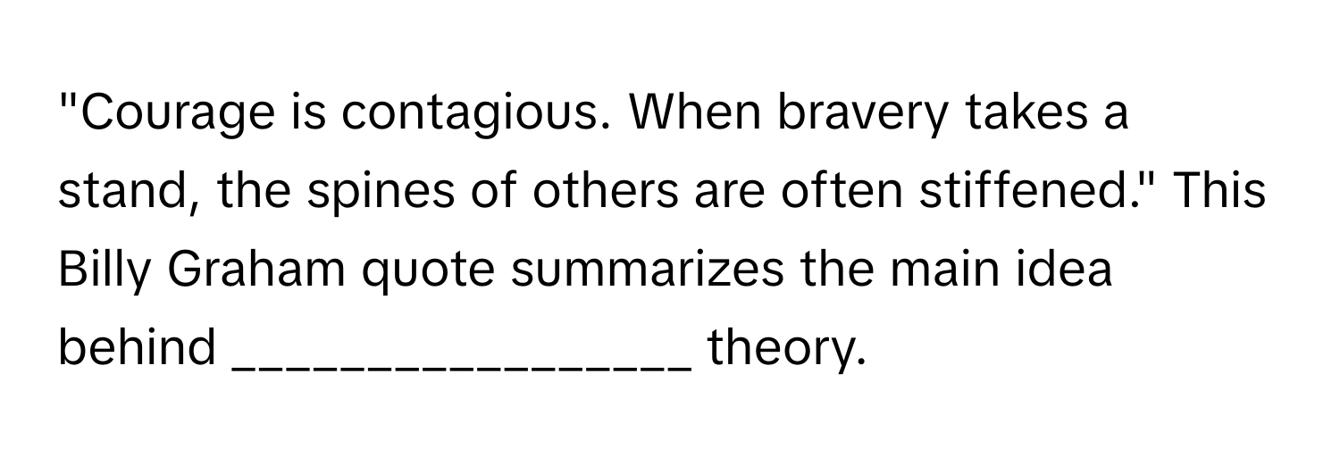 "Courage is contagious. When bravery takes a stand, the spines of others are often stiffened." This Billy Graham quote summarizes the main idea behind _________________ theory.