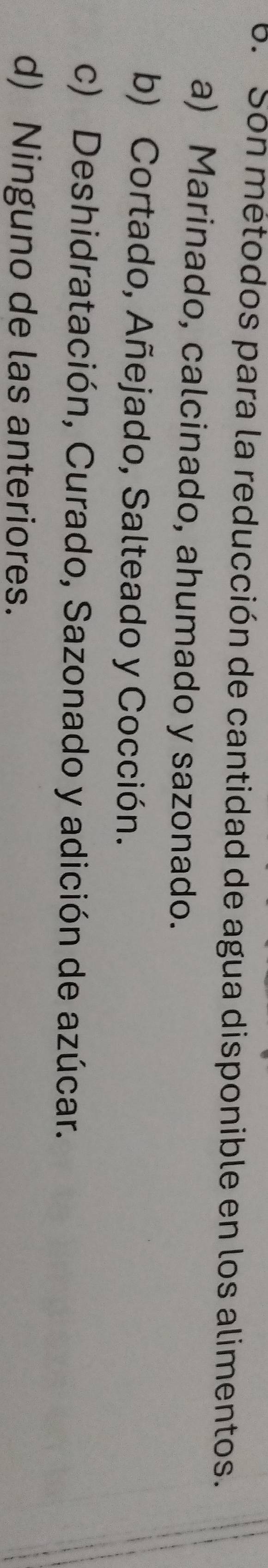 Son métodos para la reducción de cantidad de agua disponible en los alimentos.
a) Marinado, calcinado, ahumado y sazonado.
b) Cortado, Añejado, Salteado y Cocción.
c) Deshidratación, Curado, Sazonado y adición de azúcar.
d) Ninguno de las anteriores.